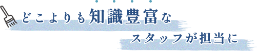 どこよりも知識豊富なスタッフが担当に